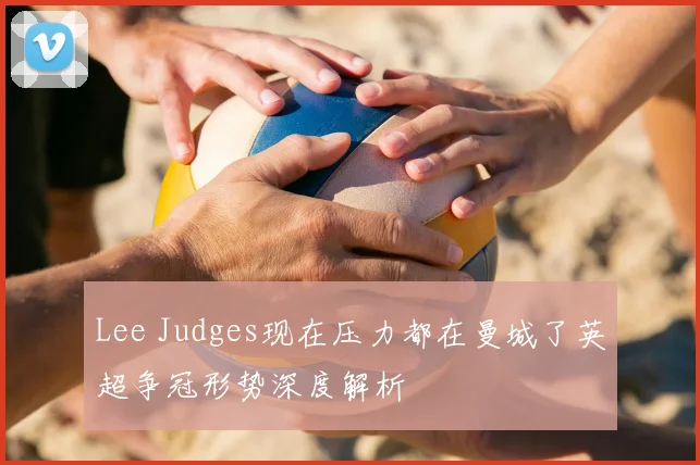 Lee Judges现在压力都在曼城了英超争冠形势深度解析