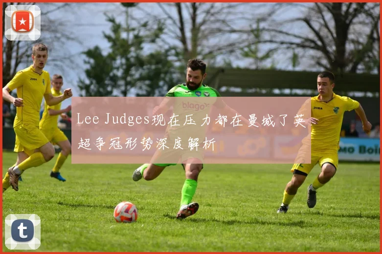 Lee Judges现在压力都在曼城了英超争冠形势深度解析